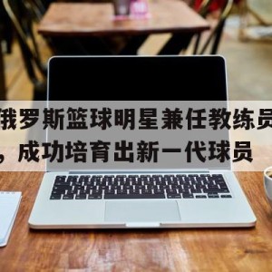 C7娱乐官网-关于俄罗斯篮球明星兼任教练员，成功培育出新一代球员的信息